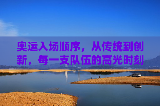 奥运入场顺序，从传统到创新，每一支队伍的高光时刻