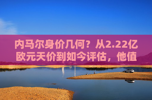 内马尔身价几何？从2.22亿欧元天价到如今评估，他值多少亿？