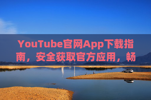 YouTube官网App下载指南，安全获取官方应用，畅享全球视频体验