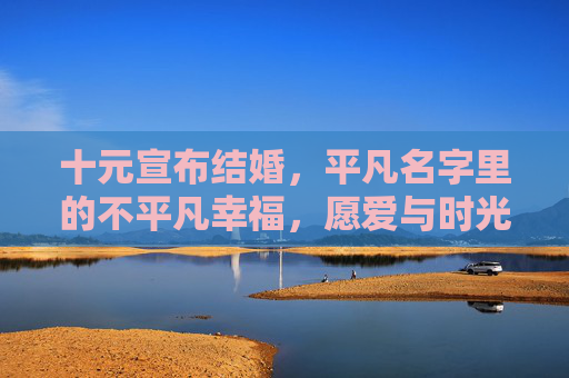十元宣布结婚，平凡名字里的不平凡幸福，愿爱与时光共长久