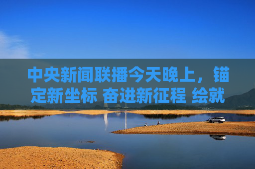 中央新闻联播今天晚上，锚定新坐标 奋进新征程 绘就高质量发展新图景