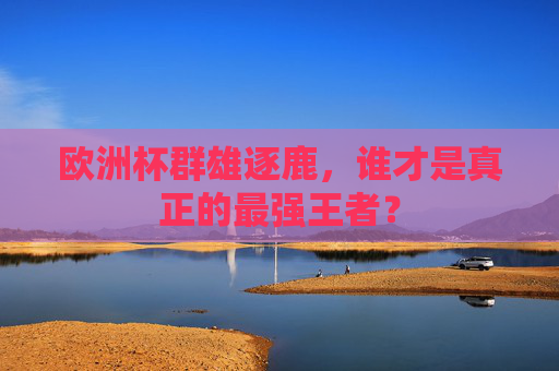 欧洲杯群雄逐鹿，谁才是真正的最强王者？