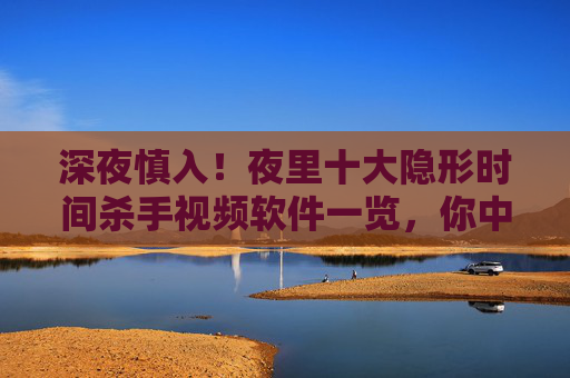 深夜慎入！夜里十大隐形时间杀手视频软件一览，你中招了吗？