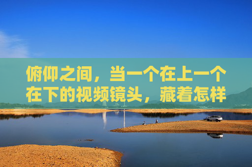 俯仰之间，当一个在上一个在下的视频镜头，藏着怎样的世界？