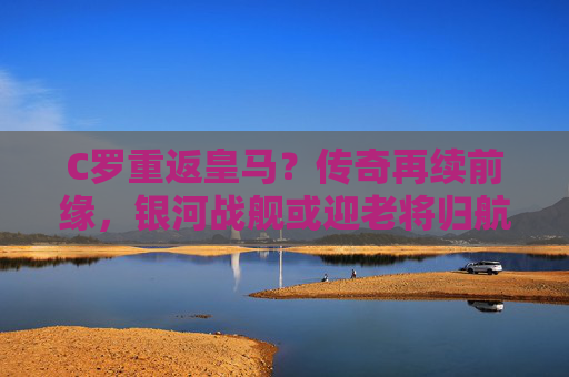 C罗重返皇马？传奇再续前缘，银河战舰或迎老将归航