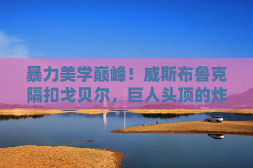 暴力美学巅峰！威斯布鲁克隔扣戈贝尔，巨人头顶的炸裂时刻