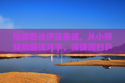 福原爱谈伊藤美诚，从小师妹到最强对手，师徒间的乒乓情缘与赛场博弈