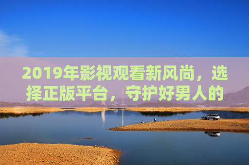 2019年影视观看新风尚，选择正版平台，守护好男人的品质时光