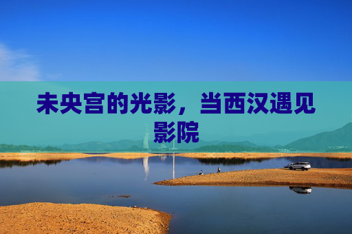 未央宫的光影，当西汉遇见影院