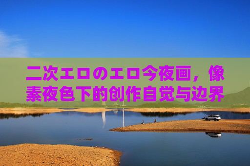 二次エロのエロ今夜画，像素夜色下的创作自觉与边界之问