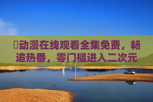 汅动漫在线观看全集免费，畅追热番，零门槛进入二次元世界！