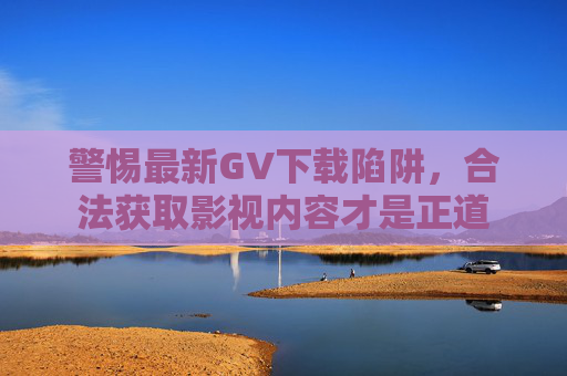 警惕最新GV下载陷阱，合法获取影视内容才是正道