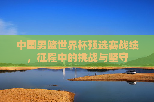 中国男篮世界杯预选赛战绩，征程中的挑战与坚守
