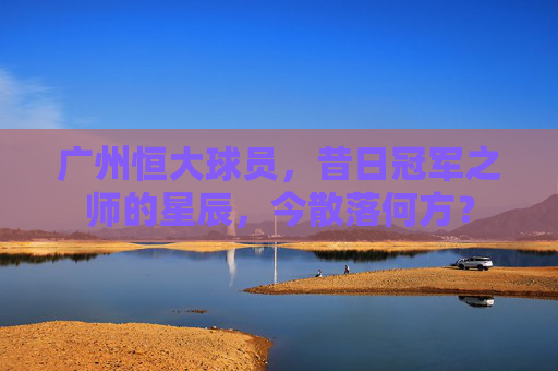 广州恒大球员，昔日冠军之师的星辰，今散落何方？