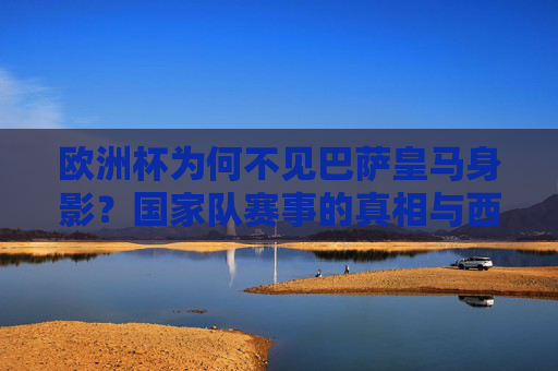 欧洲杯为何不见巴萨皇马身影？国家队赛事的真相与西班牙队的人员逻辑