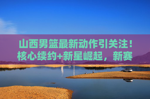 山西男篮最新动作引关注！核心续约+新星崛起，新赛季剑指更高目标
