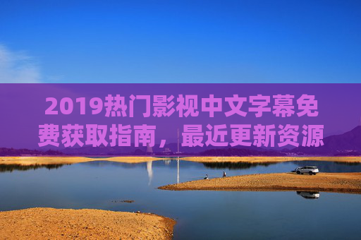 2019热门影视中文字幕免费获取指南，最近更新资源全汇总
