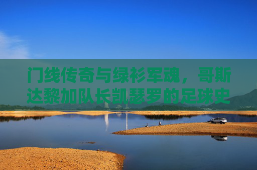 门线传奇与绿衫军魂，哥斯达黎加队长凯瑟罗的足球史诗