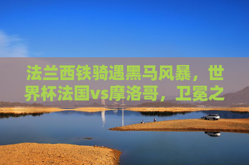 法兰西铁骑遇黑马风暴，世界杯法国vs摩洛哥，卫冕之路与北非童话的巅峰碰撞