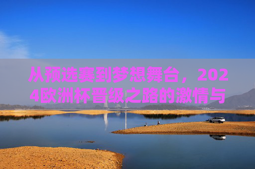 从预选赛到梦想舞台，2024欧洲杯晋级之路的激情与荣耀