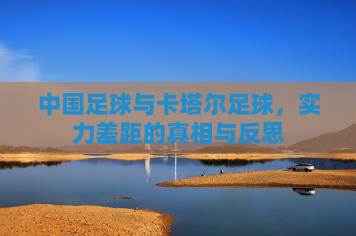 中国足球与卡塔尔足球，实力差距的真相与反思