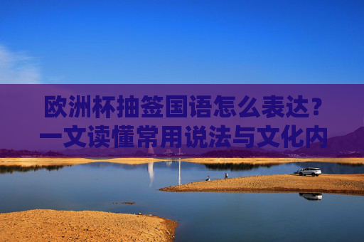 欧洲杯抽签国语怎么表达？一文读懂常用说法与文化内涵