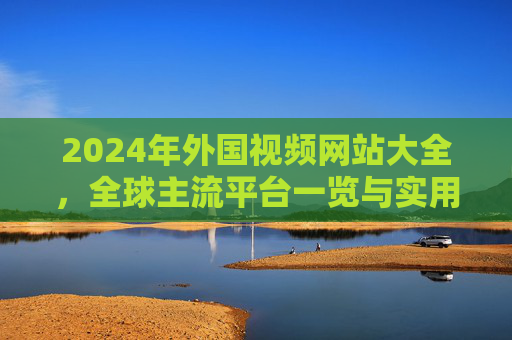 2024年外国视频网站大全，全球主流平台一览与实用指南