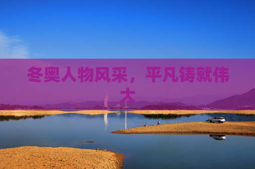 冬奥人物风采，平凡铸就伟大
