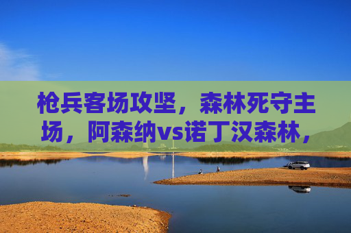 枪兵客场攻坚，森林死守主场，阿森纳vs诺丁汉森林，争冠与保级的生死战