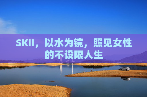 SKII，以水为镜，照见女性的不设限人生