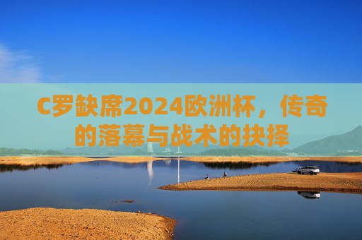 C罗缺席2024欧洲杯，传奇的落幕与战术的抉择