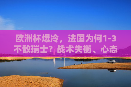 欧洲杯爆冷，法国为何1-3不敌瑞士？战术失衡、心态轻敌与细节溃败