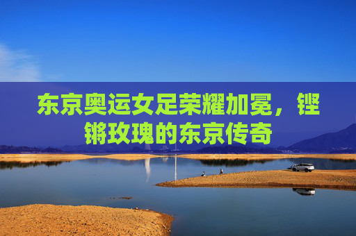 东京奥运女足荣耀加冕，铿锵玫瑰的东京传奇