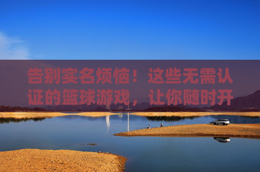 告别实名烦恼！这些无需认证的篮球游戏，让你随时开打野球