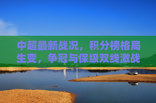 中超最新战况，积分榜格局生变，争冠与保级双线激战