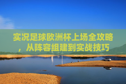 实况足球欧洲杯上场全攻略，从阵容组建到实战技巧