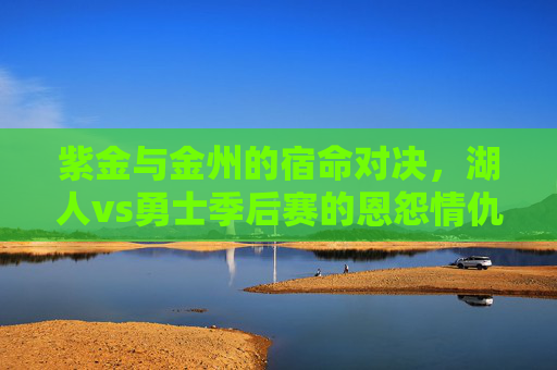 紫金与金州的宿命对决，湖人vs勇士季后赛的恩怨情仇
