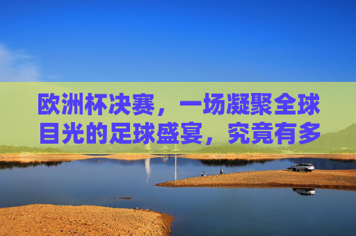 欧洲杯决赛，一场凝聚全球目光的足球盛宴，究竟有多少人同屏见证？