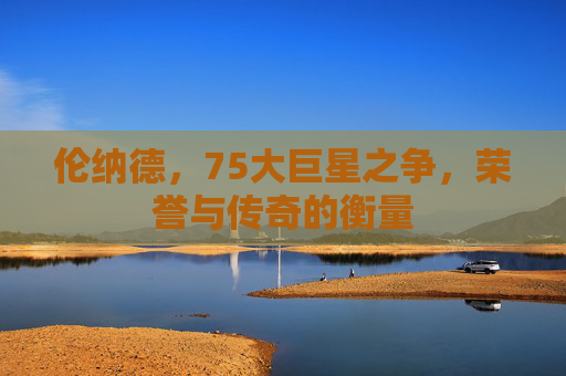 伦纳德，75大巨星之争，荣誉与传奇的衡量