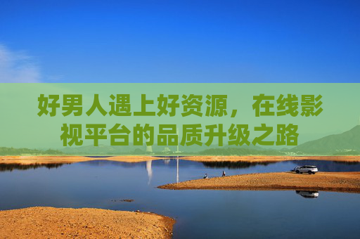 好男人遇上好资源，在线影视平台的品质升级之路