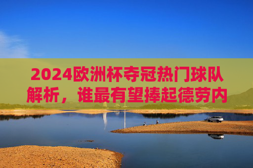 2024欧洲杯夺冠热门球队解析，谁最有望捧起德劳内杯？