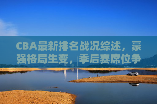 CBA最新排名战况综述，豪强格局生变，季后赛席位争夺白热化
