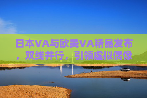 日本VA与欧美VA精品发布，双线并行，引领虚拟偶像产业新风向