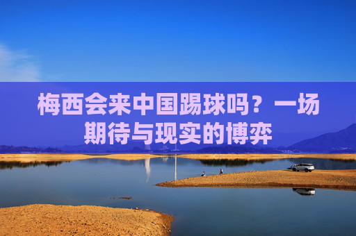 梅西会来中国踢球吗？一场期待与现实的博弈