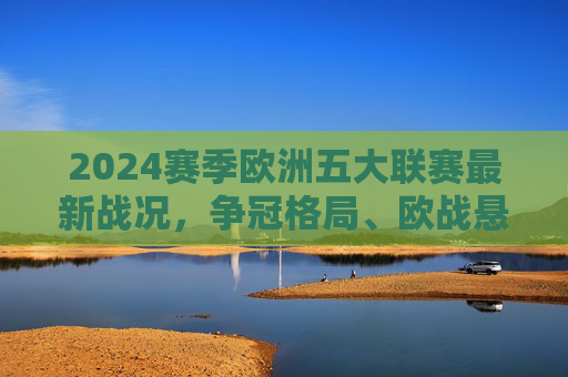 2024赛季欧洲五大联赛最新战况，争冠格局、欧战悬念与新星闪耀