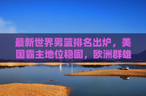 最新世界男篮排名出炉，美国霸主地位稳固，欧洲群雄逐鹿，亚洲格局迎变局