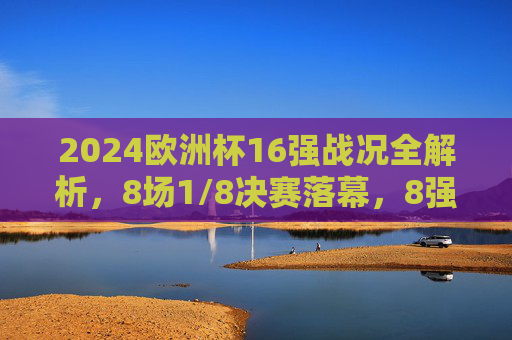 2024欧洲杯16强战况全解析，8场1/8决赛落幕，8强对阵揭晓