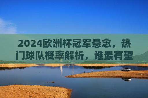 2024欧洲杯冠军悬念，热门球队概率解析，谁最有望捧杯？