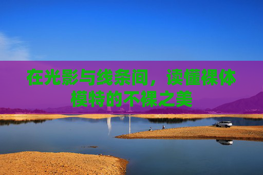 在光影与线条间，读懂裸体模特的不裸之美