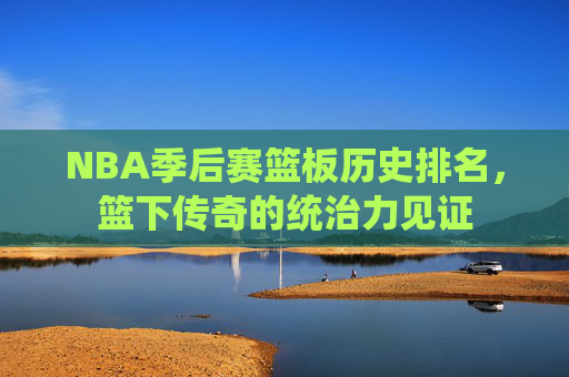 NBA季后赛篮板历史排名，篮下传奇的统治力见证